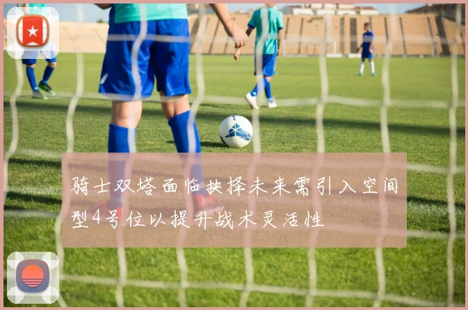 骑士双塔面临抉择未来需引入空间型4号位以提升战术灵活性
