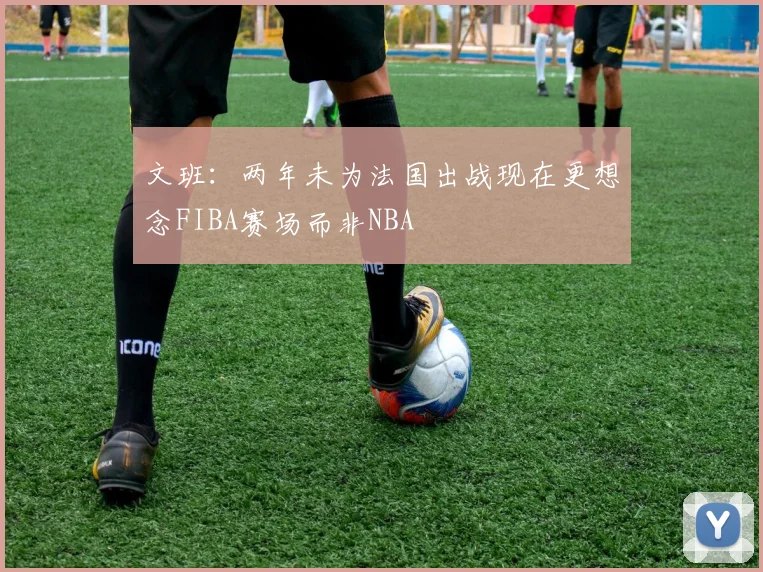 文班：两年未为法国出战现在更想念FIBA赛场而非NBA