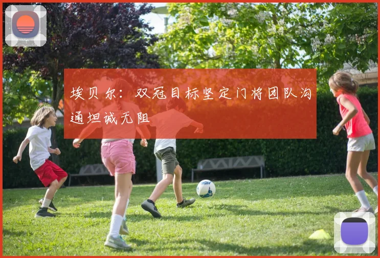 埃贝尔：双冠目标坚定门将团队沟通坦诚无阻
