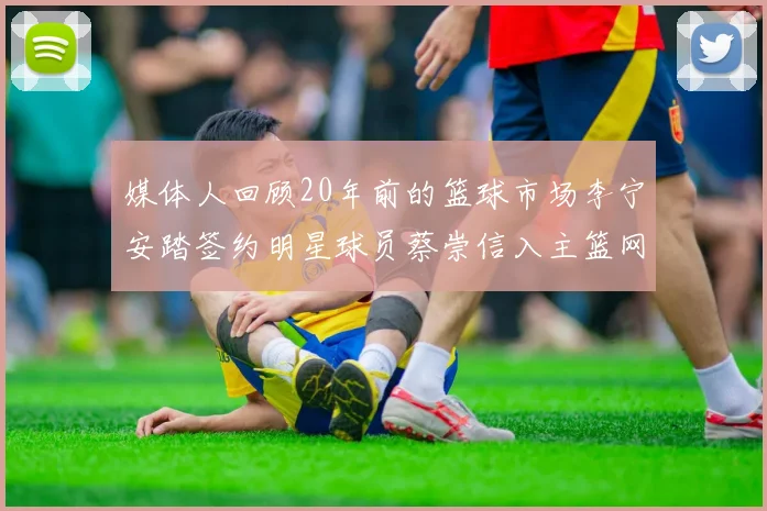媒体人回顾20年前的篮球市场李宁安踏签约明星球员蔡崇信入主篮网的时代变迁
