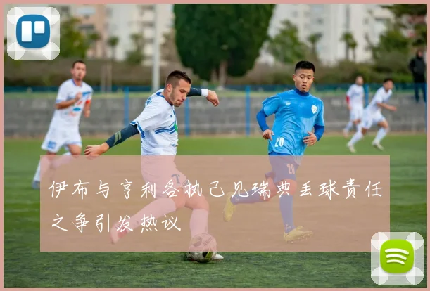 伊布与亨利各执己见瑞典丢球责任之争引发热议