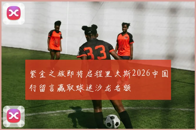 紫金之旅即将启程里夫斯2026中国行留言赢取球迷沙龙名额