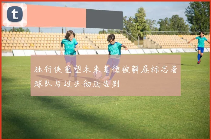 独行侠重塑未来基德被解雇标志着球队与过去彻底告别