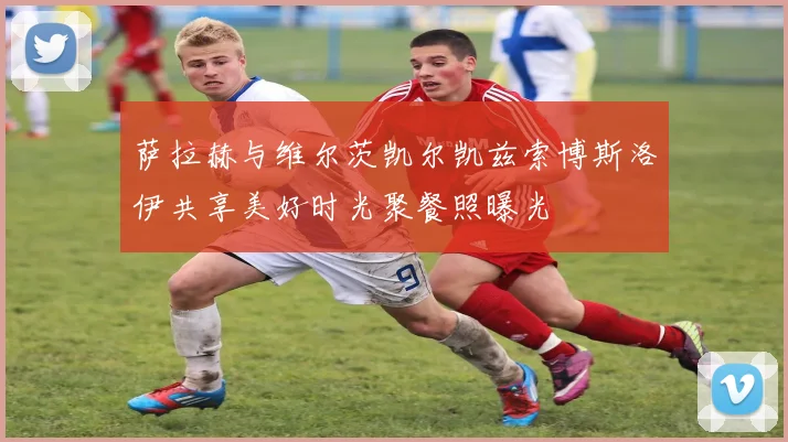 萨拉赫与维尔茨凯尔凯兹索博斯洛伊共享美好时光聚餐照曝光