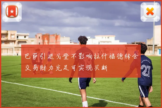 巴萨引进戈登不影响拉什福德转会交易财力充足可实现买断