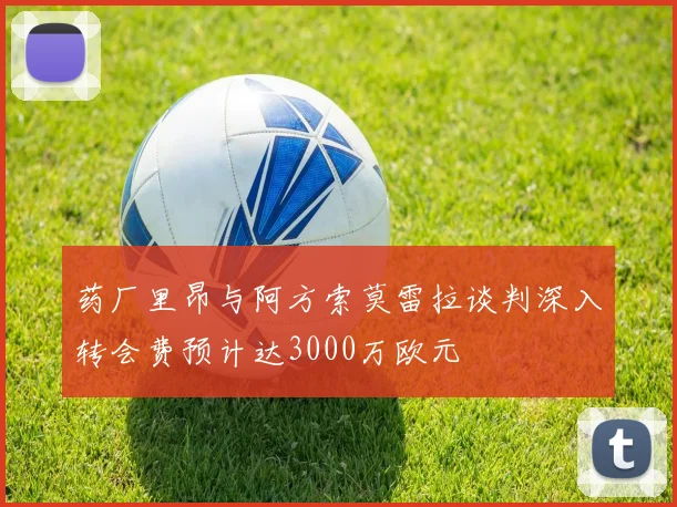 药厂里昂与阿方索莫雷拉谈判深入转会费预计达3000万欧元