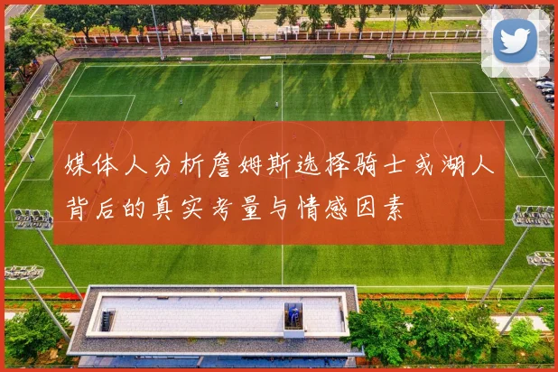 媒体人分析詹姆斯选择骑士或湖人背后的真实考量与情感因素