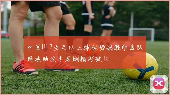 中国U17女足以三球优势战胜印度队宛迪助攻李启娴精彩破门