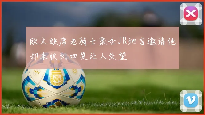 欧文缺席老骑士聚会JR坦言邀请他却未收到回复让人失望