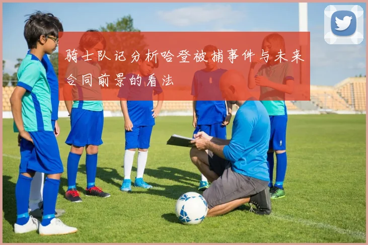 骑士队记分析哈登被捕事件与未来合同前景的看法