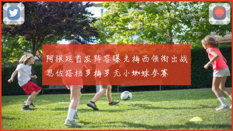 阿根廷首发阵容曝光梅西领衔出战恩佐搭档罗梅罗无小蜘蛛参赛